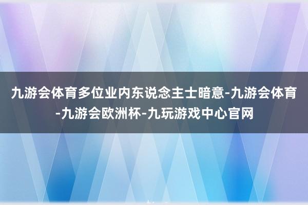 九游会体育　　多位业内东说念主士暗意-九游会体育-九游会欧洲杯-九玩游戏中心官网