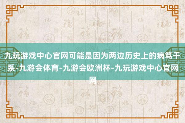 九玩游戏中心官网可能是因为两边历史上的病笃干系-九游会体育-九游会欧洲杯-九玩游戏中心官网