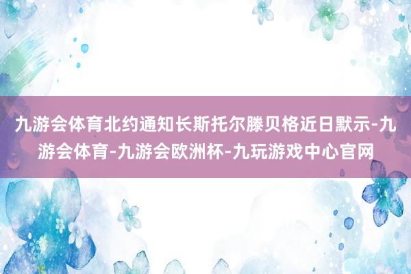 九游会体育北约通知长斯托尔滕贝格近日默示-九游会体育-九游会欧洲杯-九玩游戏中心官网