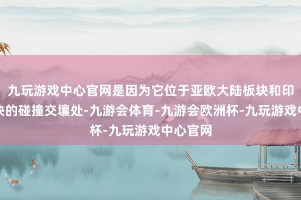 九玩游戏中心官网是因为它位于亚欧大陆板块和印度洋板块的碰撞交壤处-九游会体育-九游会欧洲杯-九玩游戏中心官网