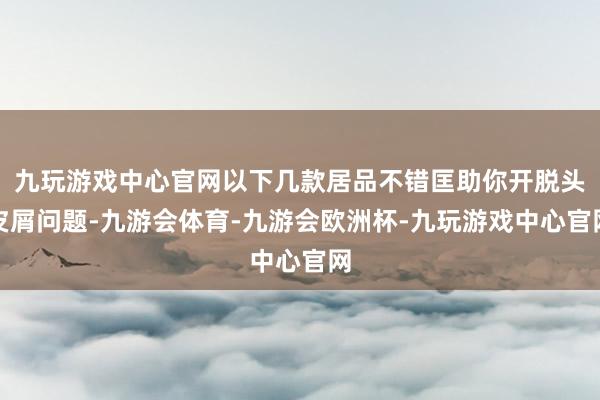 九玩游戏中心官网以下几款居品不错匡助你开脱头皮屑问题-九游会体育-九游会欧洲杯-九玩游戏中心官网