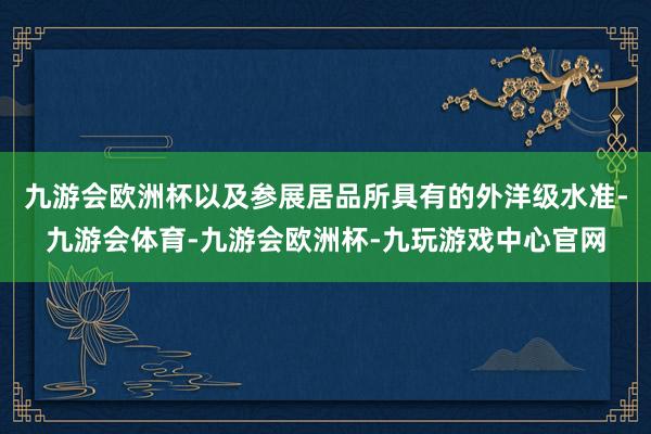 九游会欧洲杯以及参展居品所具有的外洋级水准-九游会体育-九游会欧洲杯-九玩游戏中心官网