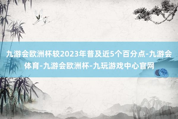 九游会欧洲杯较2023年普及近5个百分点-九游会体育-九游会欧洲杯-九玩游戏中心官网