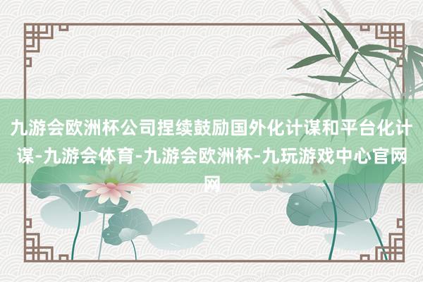 九游会欧洲杯公司捏续鼓励国外化计谋和平台化计谋-九游会体育-九游会欧洲杯-九玩游戏中心官网