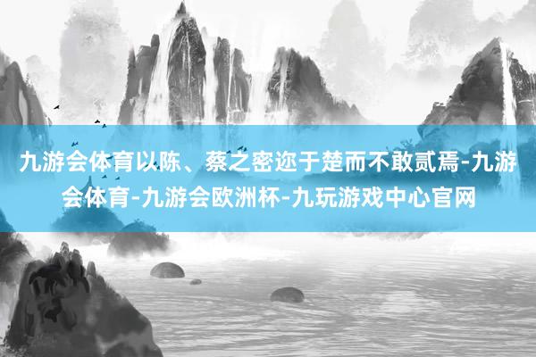 九游会体育以陈、蔡之密迩于楚而不敢贰焉-九游会体育-九游会欧洲杯-九玩游戏中心官网