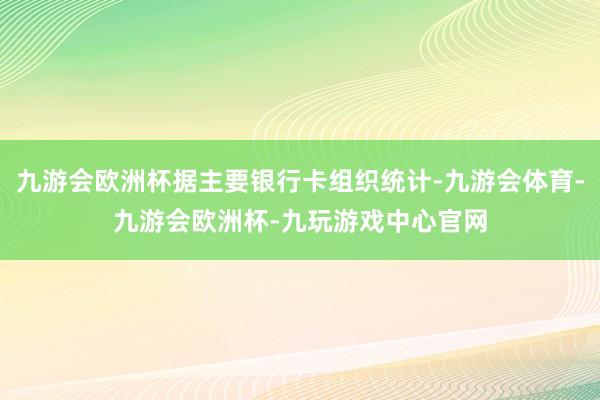 九游会欧洲杯据主要银行卡组织统计-九游会体育-九游会欧洲杯-九玩游戏中心官网