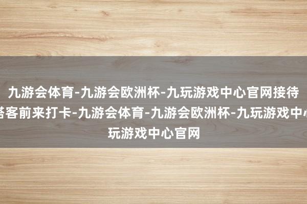 九游会体育-九游会欧洲杯-九玩游戏中心官网接待全球搭客前来打卡-九游会体育-九游会欧洲杯-九玩游戏中心官网