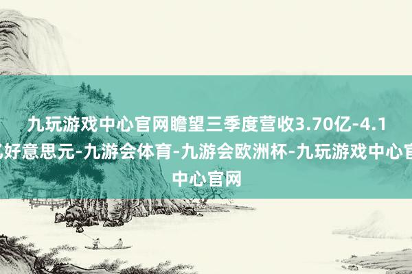 九玩游戏中心官网瞻望三季度营收3.70亿-4.10亿好意思元-九游会体育-九游会欧洲杯-九玩游戏中心官网