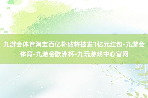 九游会体育淘宝百亿补贴将披发1亿元红包-九游会体育-九游会欧洲杯-九玩游戏中心官网