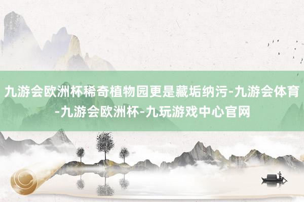 九游会欧洲杯稀奇植物园更是藏垢纳污-九游会体育-九游会欧洲杯-九玩游戏中心官网