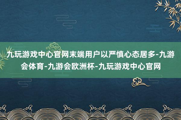 九玩游戏中心官网末端用户以严慎心态居多-九游会体育-九游会欧洲杯-九玩游戏中心官网