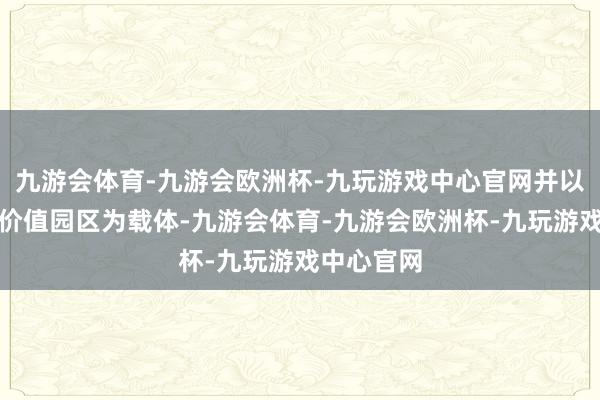 九游会体育-九游会欧洲杯-九玩游戏中心官网并以旗下科技价值园区为载体-九游会体育-九游会欧洲杯-九玩游戏中心官网