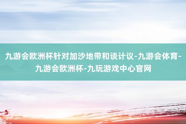 九游会欧洲杯针对加沙地带和谈计议-九游会体育-九游会欧洲杯-九玩游戏中心官网