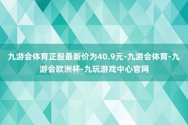 九游会体育正股最新价为40.9元-九游会体育-九游会欧洲杯-九玩游戏中心官网