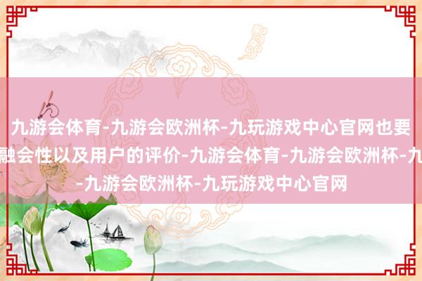 九游会体育-九游会欧洲杯-九玩游戏中心官网也要防御其兼容性、融会性以及用户的评价-九游会体育-九游会欧洲杯-九玩游戏中心官网