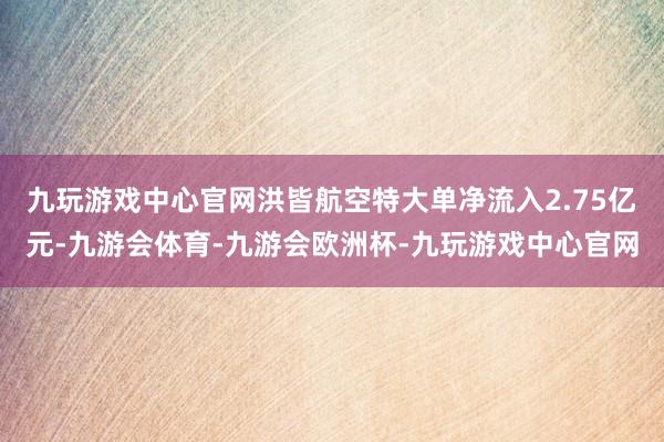 九玩游戏中心官网洪皆航空特大单净流入2.75亿元-九游会体育-九游会欧洲杯-九玩游戏中心官网