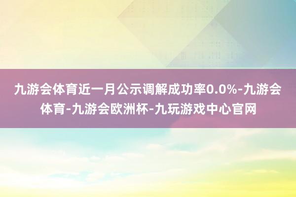 九游会体育近一月公示调解成功率0.0%-九游会体育-九游会欧洲杯-九玩游戏中心官网