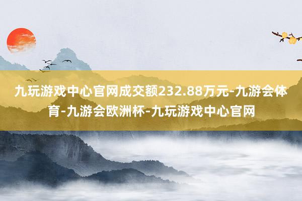 九玩游戏中心官网成交额232.88万元-九游会体育-九游会欧洲杯-九玩游戏中心官网