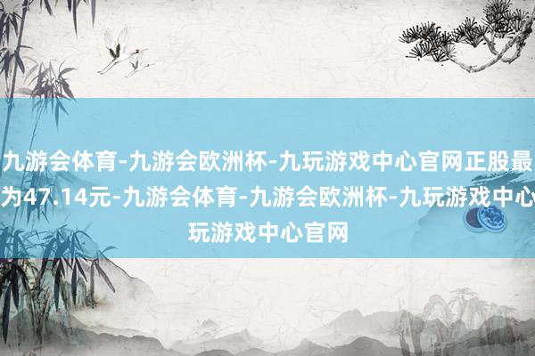 九游会体育-九游会欧洲杯-九玩游戏中心官网正股最新价为47.14元-九游会体育-九游会欧洲杯-九玩游戏中心官网