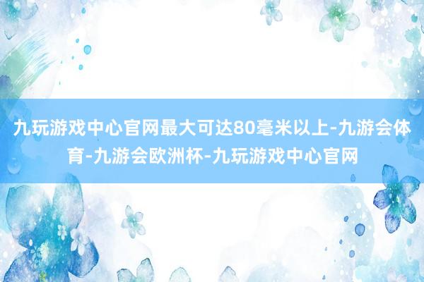 九玩游戏中心官网最大可达80毫米以上-九游会体育-九游会欧洲杯-九玩游戏中心官网