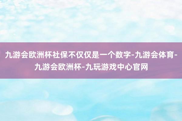 九游会欧洲杯社保不仅仅是一个数字-九游会体育-九游会欧洲杯-九玩游戏中心官网