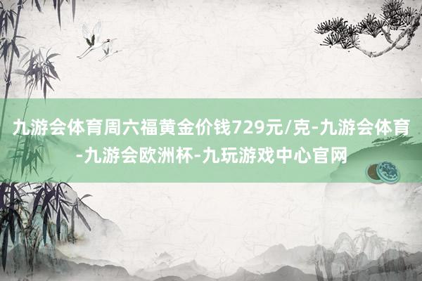 九游会体育周六福黄金价钱729元/克-九游会体育-九游会欧洲杯-九玩游戏中心官网