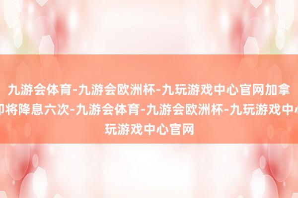 九游会体育-九游会欧洲杯-九玩游戏中心官网加拿大央即将降息六次-九游会体育-九游会欧洲杯-九玩游戏中心官网