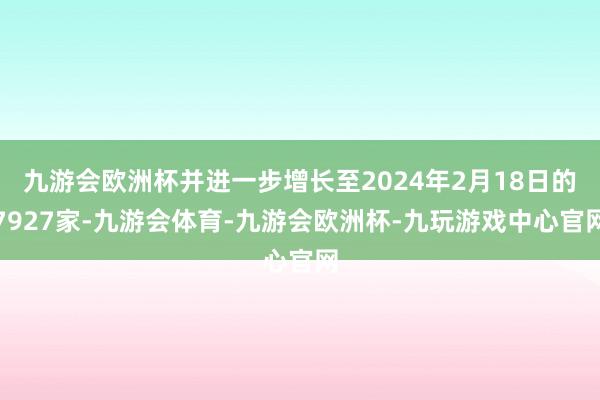 九游会欧洲杯并进一步增长至2024年2月18日的7927家-九游会体育-九游会欧洲杯-九玩游戏中心官网