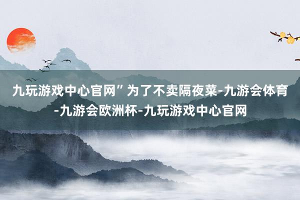 九玩游戏中心官网”　　为了不卖隔夜菜-九游会体育-九游会欧洲杯-九玩游戏中心官网