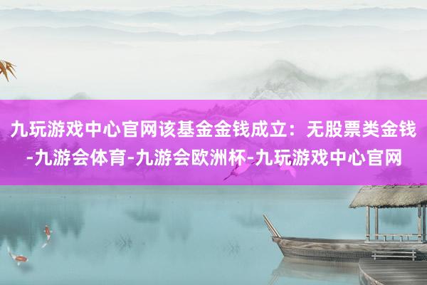 九玩游戏中心官网该基金金钱成立：无股票类金钱-九游会体育-九游会欧洲杯-九玩游戏中心官网