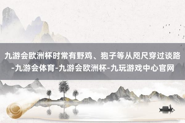 九游会欧洲杯时常有野鸡、狍子等从咫尺穿过谈路-九游会体育-九游会欧洲杯-九玩游戏中心官网