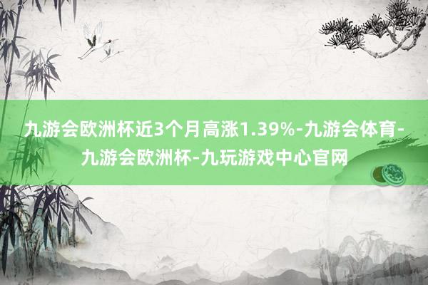 九游会欧洲杯近3个月高涨1.39%-九游会体育-九游会欧洲杯-九玩游戏中心官网