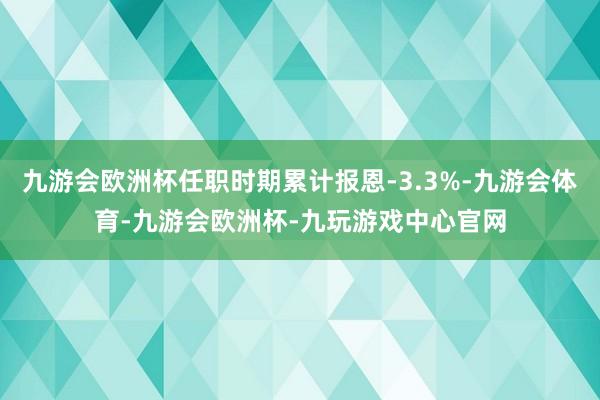 九游会欧洲杯任职时期累计报恩-3.3%-九游会体育-九游会欧洲杯-九玩游戏中心官网