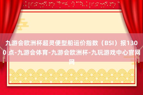 九游会欧洲杯超灵便型船运价指数（BSI）报1300 点-九游会体育-九游会欧洲杯-九玩游戏中心官网