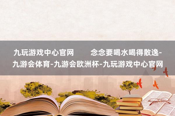 九玩游戏中心官网        念念要喝水喝得散逸-九游会体育-九游会欧洲杯-九玩游戏中心官网