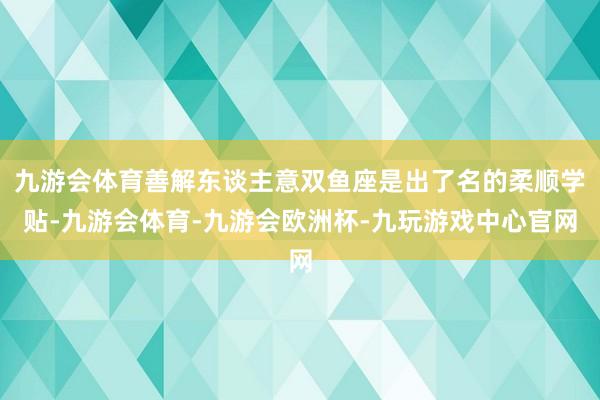 九游会体育善解东谈主意双鱼座是出了名的柔顺学贴-九游会体育-九游会欧洲杯-九玩游戏中心官网