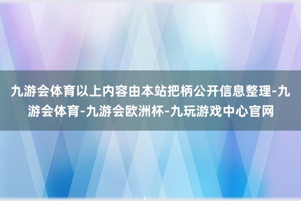 九游会体育以上内容由本站把柄公开信息整理-九游会体育-九游会欧洲杯-九玩游戏中心官网