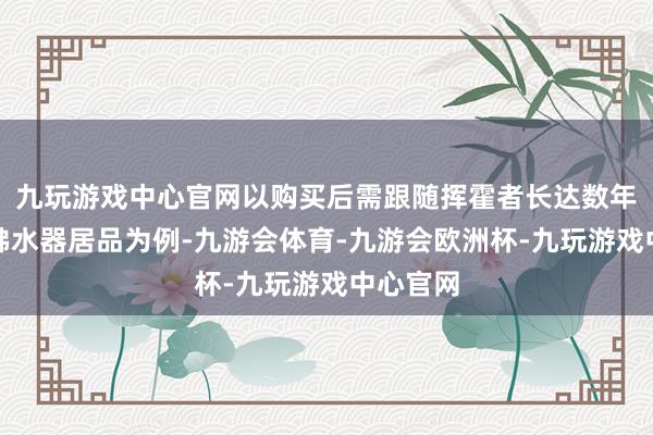 九玩游戏中心官网以购买后需跟随挥霍者长达数年之久的沸水器居品为例-九游会体育-九游会欧洲杯-九玩游戏中心官网