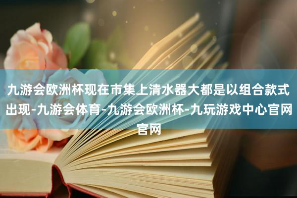 九游会欧洲杯现在市集上清水器大都是以组合款式出现-九游会体育-九游会欧洲杯-九玩游戏中心官网