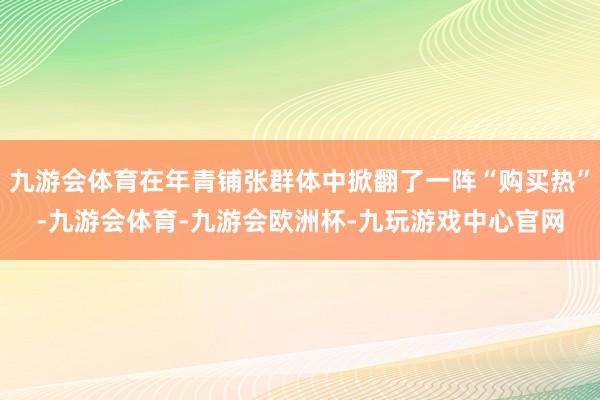 九游会体育在年青铺张群体中掀翻了一阵“购买热”-九游会体育-九游会欧洲杯-九玩游戏中心官网