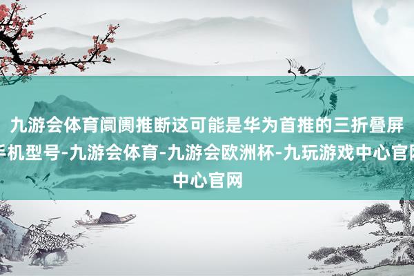 九游会体育阛阓推断这可能是华为首推的三折叠屏手机型号-九游会体育-九游会欧洲杯-九玩游戏中心官网