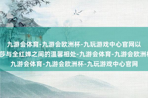 九游会体育-九游会欧洲杯-九玩游戏中心官网以及马龙、陈梦、孙颖莎与全红婵之间的温馨相处-九游会体育-九游会欧洲杯-九玩游戏中心官网