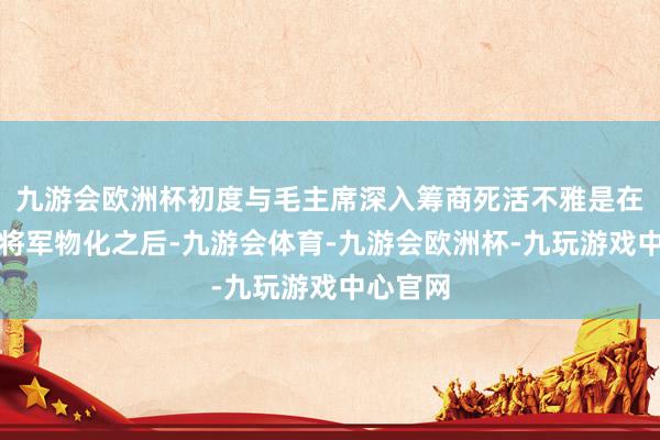 九游会欧洲杯初度与毛主席深入筹商死活不雅是在罗荣桓将军物化之后-九游会体育-九游会欧洲杯-九玩游戏中心官网