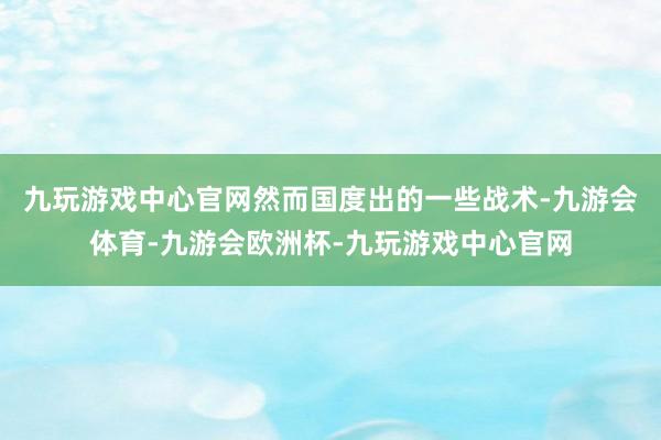 九玩游戏中心官网然而国度出的一些战术-九游会体育-九游会欧洲杯-九玩游戏中心官网