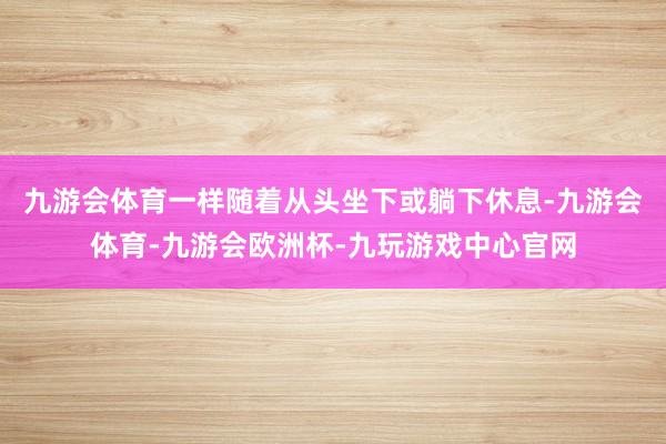 九游会体育一样随着从头坐下或躺下休息-九游会体育-九游会欧洲杯-九玩游戏中心官网