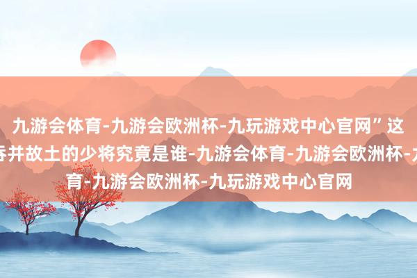 九游会体育-九游会欧洲杯-九玩游戏中心官网”这位与许世友来自吞并故土的少将究竟是谁-九游会体育-九游会欧洲杯-九玩游戏中心官网