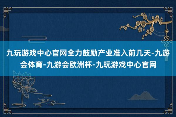 九玩游戏中心官网全力鼓励产业准入前几天-九游会体育-九游会欧洲杯-九玩游戏中心官网