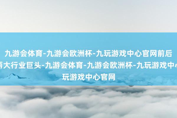 九游会体育-九游会欧洲杯-九玩游戏中心官网前后脚：两大行业巨头-九游会体育-九游会欧洲杯-九玩游戏中心官网