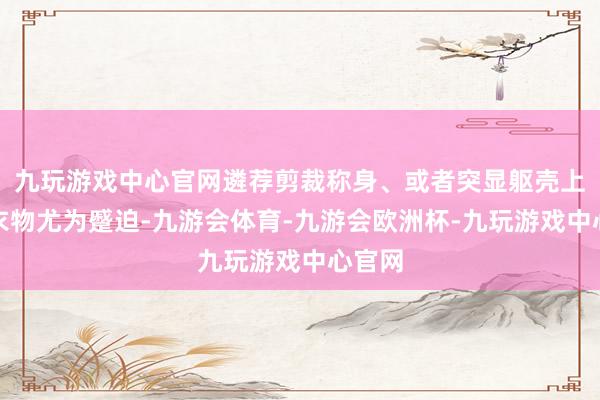 九玩游戏中心官网遴荐剪裁称身、或者突显躯壳上风的衣物尤为蹙迫-九游会体育-九游会欧洲杯-九玩游戏中心官网