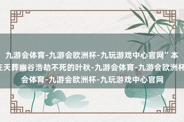 九游会体育-九游会欧洲杯-九玩游戏中心官网”本来这暧昧少年就是在天葬幽谷浩劫不死的叶秋-九游会体育-九游会欧洲杯-九玩游戏中心官网